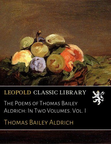 The Poems of Thomas Bailey Aldrich: In Two Volumes. Vol. I