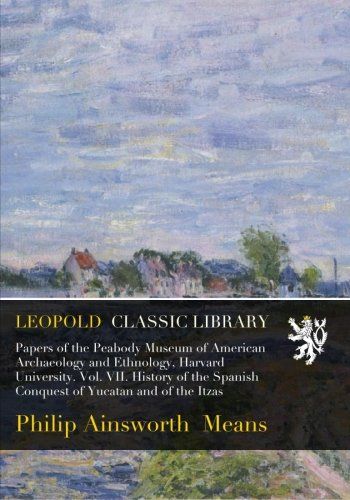 Papers of the Peabody Museum of American Archaeology and Ethnology, Harvard University. Vol. VII. History of the Spanish Conquest of Yucatan and of the Itzas