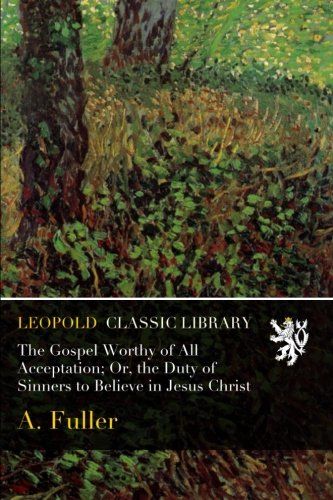 The Gospel Worthy of All Acceptation; Or, the Duty of Sinners to Believe in Jesus Christ