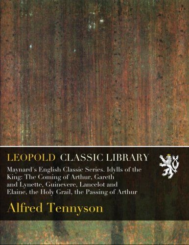 Maynard's English Classic Series. Idylls of the King: The Coming of Arthur, Gareth and Lynette, Guinevere, Lancelot and Elaine, the Holy Grail, the Passing of Arthur