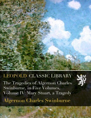 The Tragedies of Algernon Charles Swinburne, in Five Volumes, Volume IV: Mary Stuart, a Tragedy