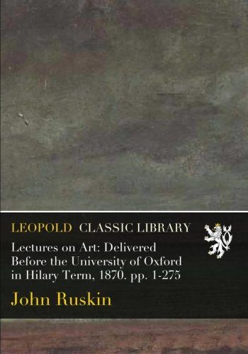 Lectures on Art: Delivered Before the University of Oxford in Hilary Term, 1870. pp. 1-275