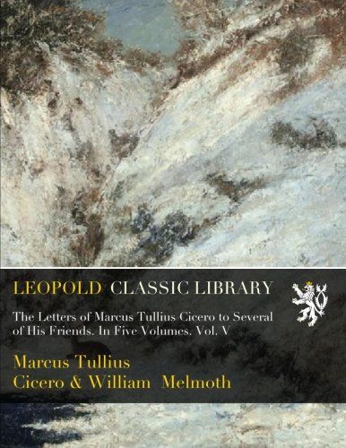 The Letters of Marcus Tullius Cicero to Several of His Friends. In Five Volumes. Vol. V