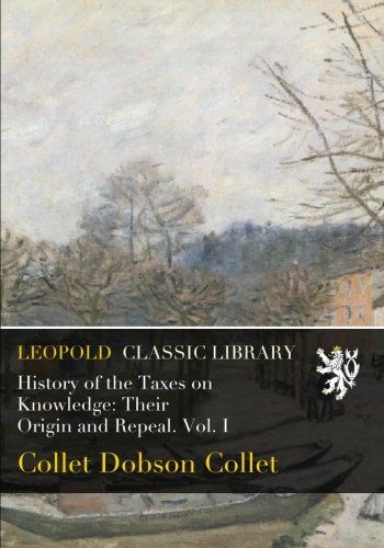 History of the Taxes on Knowledge: Their Origin and Repeal. Vol. I