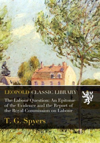 The Labour Question: An Epitome of the Evidence and the Report of the Royal Commission on Labour