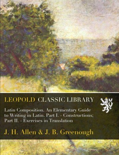 Latin Composition. An Elementary Guide to Writing in Latin. Part I. - Constructions; Part II. - Exercises in Translation (Latin Edition)
