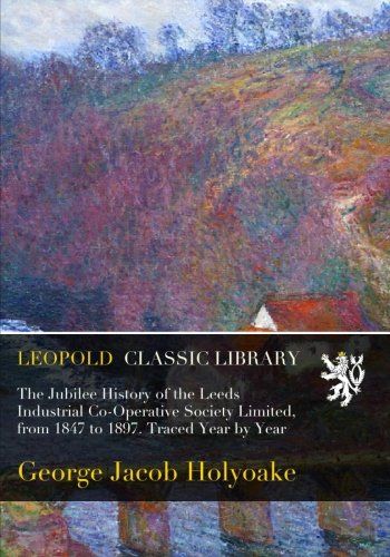The Jubilee History of the Leeds Industrial Co-Operative Society Limited, from 1847 to 1897. Traced Year by Year