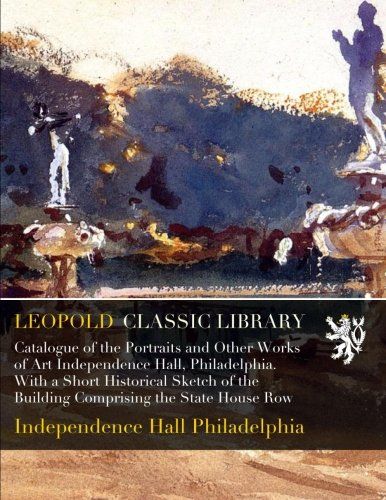 Catalogue of the Portraits and Other Works of Art Independence Hall, Philadelphia. With a Short Historical Sketch of the Building Comprising the State House Row