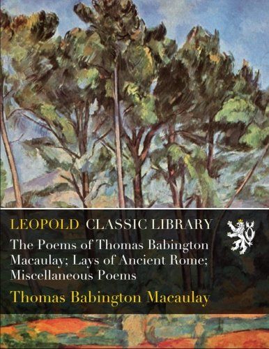 The Poems of Thomas Babington Macaulay; Lays of Ancient Rome; Miscellaneous Poems