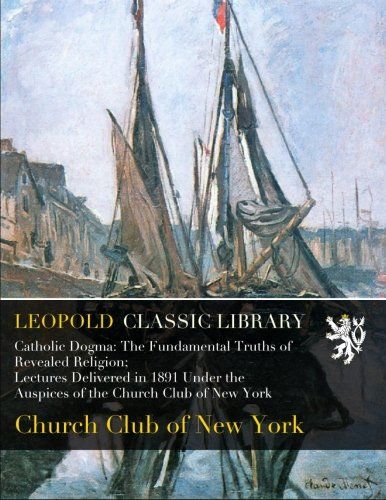 Catholic Dogma: The Fundamental Truths of Revealed Religion; Lectures Delivered in 1891 Under the Auspices of the Church Club of New York