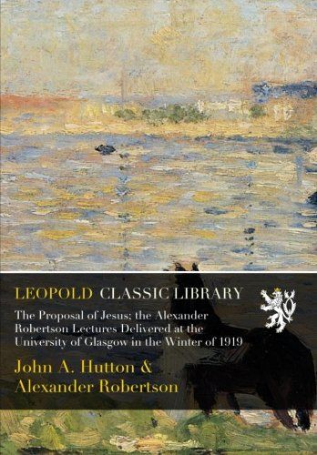 The Proposal of Jesus; the Alexander Robertson Lectures Delivered at the University of Glasgow in the Winter of 1919