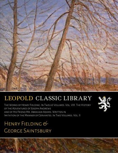The Works of Henry Fielding. In Twelve Volumes. Vol. VIII. The History of the Adventures of Joseph Andrews and of His Friend Mr. Abraham Adams. ... Manner of Cervantes. In Two Volumes. Vol. II