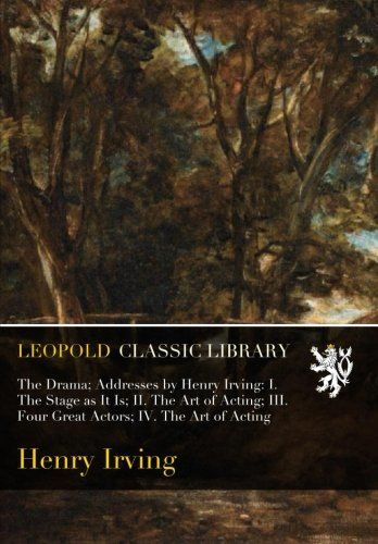 The Drama; Addresses by Henry Irving: I. The Stage as It Is; II. The Art of Acting; III. Four Great Actors; IV. The Art of Acting