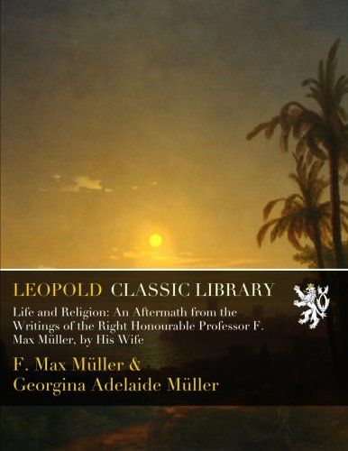 Life and Religion: An Aftermath from the Writings of the Right Honourable Professor F. Max Müller, by His Wife