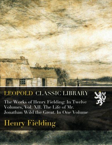The Works of Henry Fielding: In Twelve Volumes, Vol. XII. The Life of Mr. Jonathan Wild the Great. In One Volume