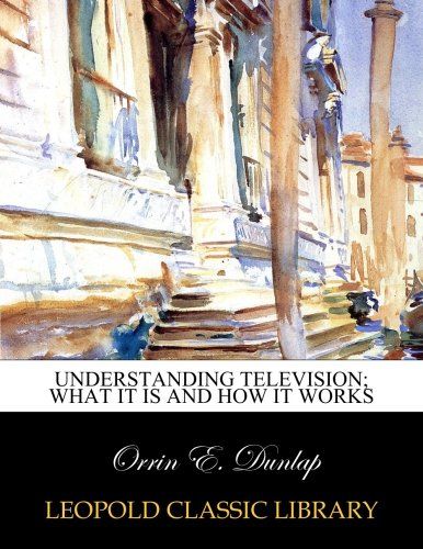Understanding television; what it is and how it works