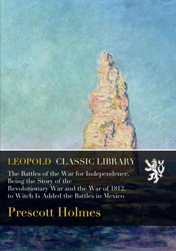 The Battles of the War for Independence. Being the Story of the Revolutionary War and the War of 1812, to Witch Is Added the Battles in Mexico