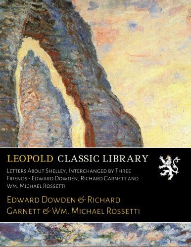 Letters About Shelley, Interchanged by Three Friends - Edward Dowden, Richard Garnett and Wm. Michael Rossetti