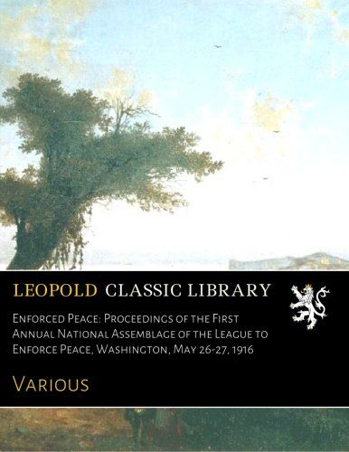 Enforced Peace: Proceedings of the First Annual National Assemblage of the League to Enforce Peace, Washington, May 26-27, 1916