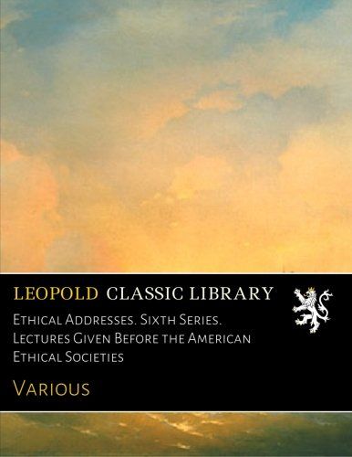 Ethical Addresses. Sixth Series. Lectures Given Before the American Ethical Societies