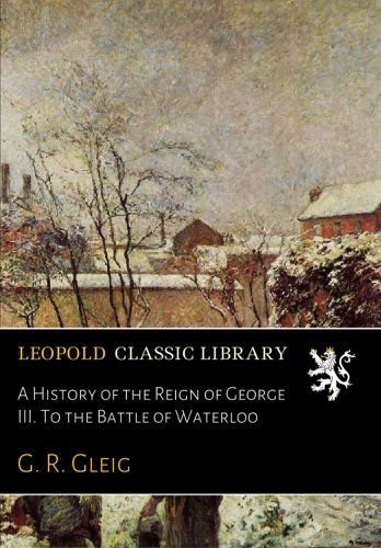 A History of the Reign of George III. To the Battle of Waterloo