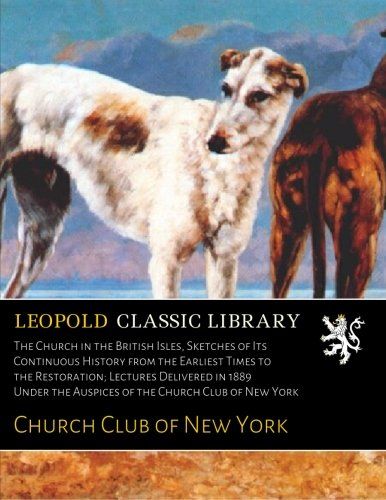 The Church in the British Isles, Sketches of Its Continuous History from the Earliest Times to the Restoration; Lectures Delivered in 1889 Under the Auspices of the Church Club of New York