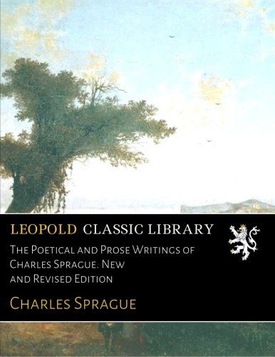 The Poetical and Prose Writings of Charles Sprague. New and Revised Edition