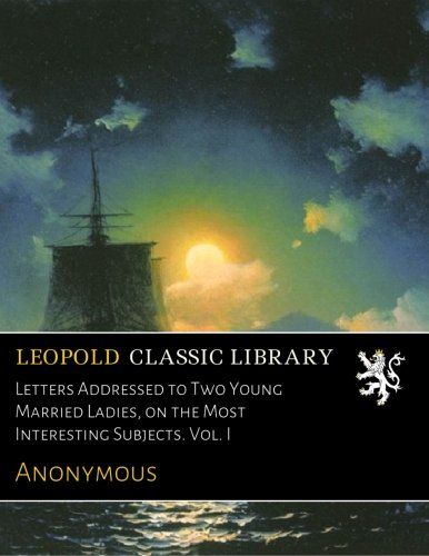 Letters Addressed to Two Young Married Ladies, on the Most Interesting Subjects. Vol. I