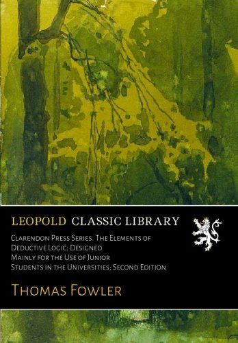 Clarendon Press Series. The Elements of Deductive Logic: Designed Mainly for the Use of Junior Students in the Universities; Second Edition