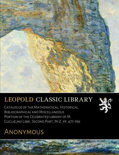 Catalogue of the Mathematical, Historical, Bibliographical and Miscellaneous Portion of the Celebrated Library of M. Guglielmo Libri, Second Part, M-Z, pp. 477-799