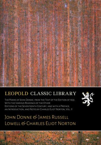 The Poems of John Donne, from the Text of the Edition of 1633 . With the Various Readings of the Other Editions of the Seventeenth Century, and with a ... and Notes by Charles Eliot Norton, Vol. II