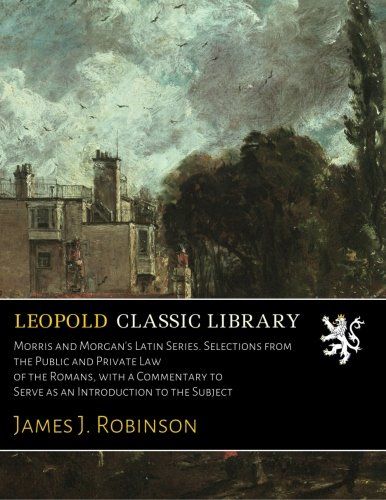Morris and Morgan's Latin Series. Selections from the Public and Private Law of the Romans, with a Commentary to Serve as an Introduction to the Subject