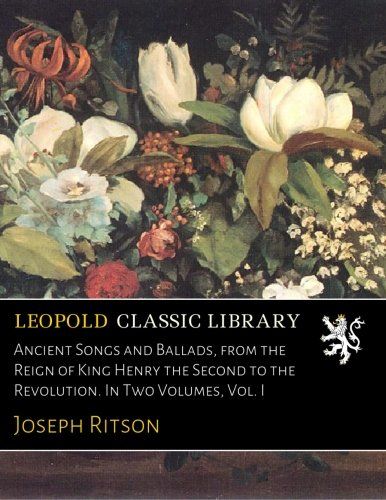 Ancient Songs and Ballads, from the Reign of King Henry the Second to the Revolution. In Two Volumes, Vol. I