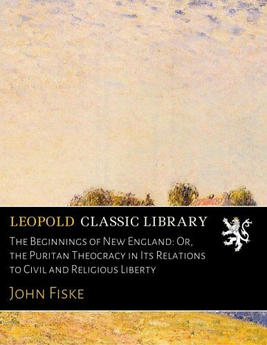 The Beginnings of New England: Or, the Puritan Theocracy in Its Relations to Civil and Religious Liberty