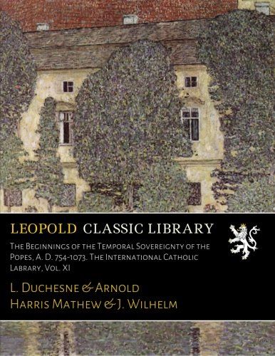 The Beginnings of the Temporal Sovereignty of the Popes, A. D. 754-1073. The International Catholic Labrary, Vol. XI