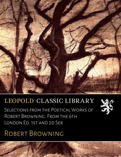 Selections from the Poetical Works of Robert Browning. From the 6th London Ed. 1st and 2d Ser