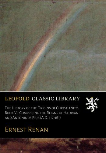 The History of the Origins of Christianity. Book VI. Comprising the Reigns of Hadrian and Antoninus Pius (A.D. 117-161)