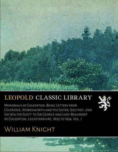 Memorials of Coleorton: Being Letters from Coleridge, Wordsworth and His Sister, Southey, and Sir Walter Scott to Sir George and Lady Beaumont of Coleorton, Leicestershire, 1803 to 1834. Vol. I