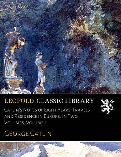 Catlin's Notes of Eight Years' Travels and Residence in Europe. In Two Volumes. Volume I