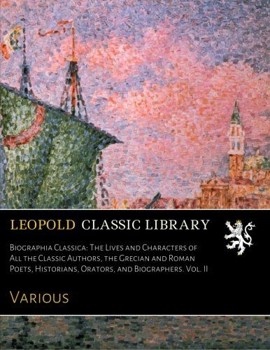 Biographia Classica: The Lives and Characters of All the Classic Authors, the Grecian and Roman Poets, Historians, Orators, and Biographers. Vol. II