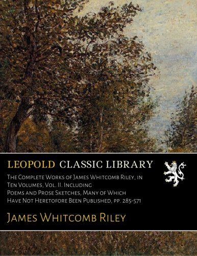 The Complete Works of James Whitcomb Riley, in Ten Volumes, Vol. II. Including Poems and Prose Sketches, Many of Which Have Not Heretofore Been Published, pp. 285-571