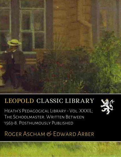 Heath's Pedagogical Library - Vol. XXXIL; The Schoolmaster. Written Between 1563-8. Posthumously Published
