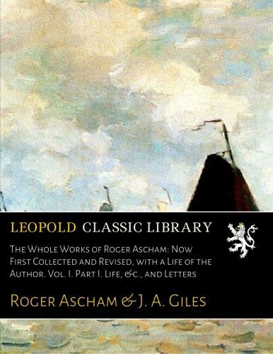 The Whole Works of Roger Ascham: Now First Collected and Revised, with a Life of the Author. Vol. I. Part I. Life, &c., and Letters