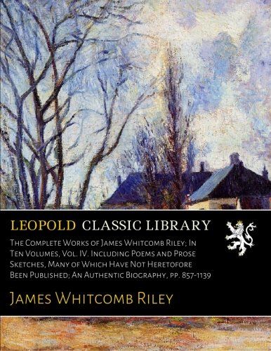The Complete Works of James Whitcomb Riley; In Ten Volumes, Vol. IV. Including Poems and Prose Sketches, Many of Which Have Not Heretofore Been Published; An Authentic Biography, pp. 857-1139