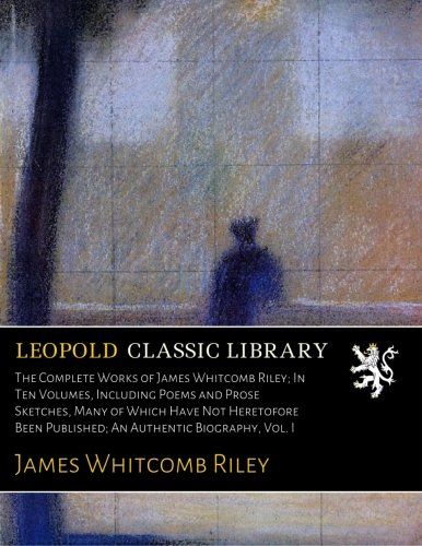 The Complete Works of James Whitcomb Riley; In Ten Volumes, Including Poems and Prose Sketches, Many of Which Have Not Heretofore Been Published; An Authentic Biography, Vol. I