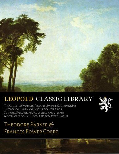 The Collected Works of Theodore Parker, Containing His Theological, Polemical, and Critical Writings, Sermons, Speeches, and Addresses, and Literary ... Vol. VI. Discourses of Slavery. - Vol. II