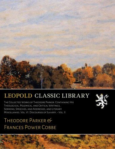 The Collected Works of Theodore Parker: Containing His Theological, Polemical, and Critical Writings, Sermons, Speeches, and Addresses, and Literary ... Vol. VI. Discourses of Slavery. - Vol. II