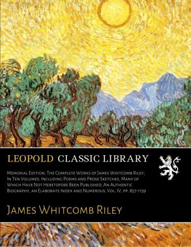 Memorial Edition; The Complete Works of James Whitcomb Riley; In Ten Volumes; Including Poems and Prose Sketches, Many of Which Have Not Heretofore ... Index and Numerous; Vol. IV, pp. 857-1139