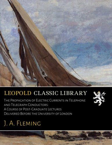 The Propagation of Electric Currents in Telephone and Telegraph Conductors: A Course of Post-Graduate Lectures Delivered Before the University of London
