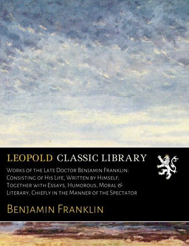 Works of the Late Doctor Benjamin Franklin: Consisting of His Life, Written by Himself; Together with Essays, Humorous, Moral & Literary, Chiefly in the Manner of the Spectator